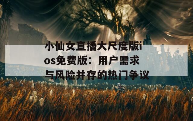 小仙女直播大尺度版ios免费版：用户需求与风险并存的热门争议