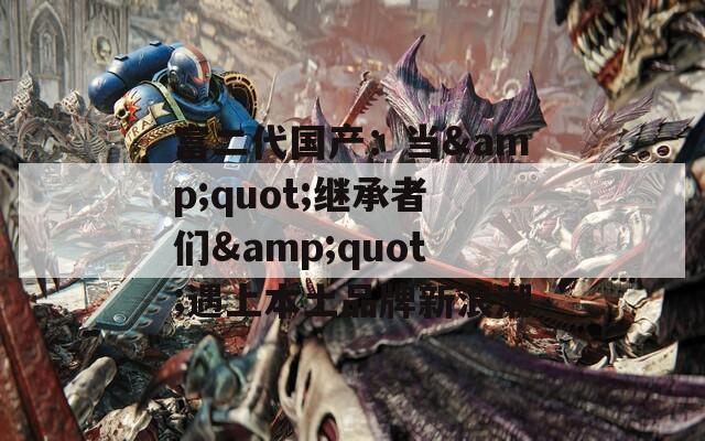 富二代国产：当&amp;quot;继承者们&amp;quot;遇上本土品牌新浪潮