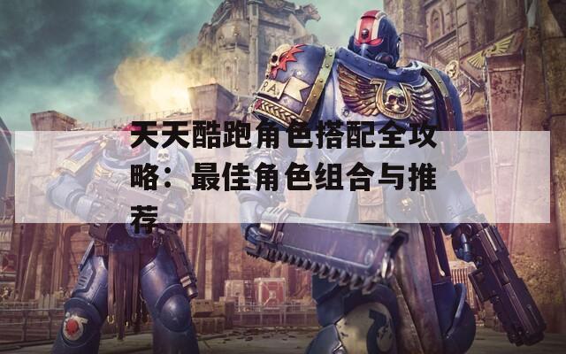 天天酷跑角色搭配全攻略：最佳角色组合与推荐