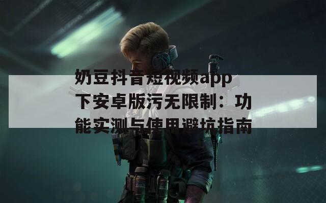 奶豆抖音短视频app下安卓版污无限制：功能实测与使用避坑指南  第1张