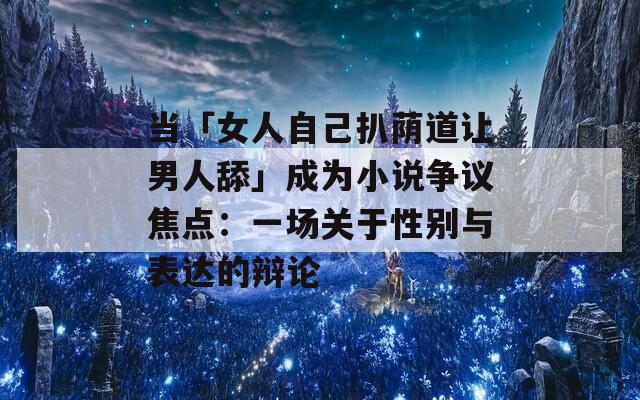 当「女人自己扒荫道让男人舔」成为小说争议焦点：一场关于性别与表达的辩论