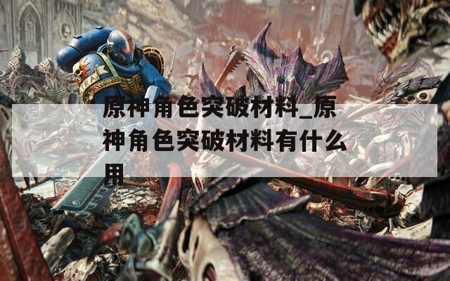 原神角色突破材料_原神角色突破材料有什么用