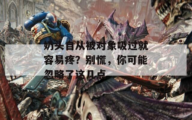 奶头自从被对象吸过就容易疼？别慌，你可能忽略了这几点