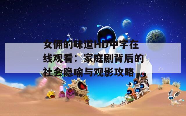 女佣的味道HD中字在线观看：家庭剧背后的社会隐喻与观影攻略