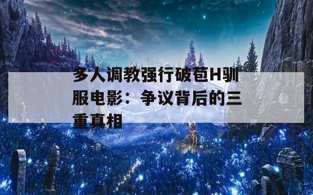 多人调教强行破苞H驯服电影：争议背后的三重真相