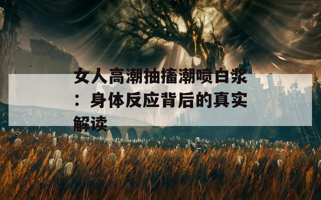 女人高潮抽搐潮喷白浆：身体反应背后的真实解读  第1张