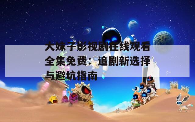 大妹子影视剧在线观看全集免费：追剧新选择与避坑指南