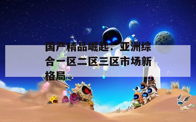 国产精品崛起：亚洲综合一区二区三区市场新格局  第1张