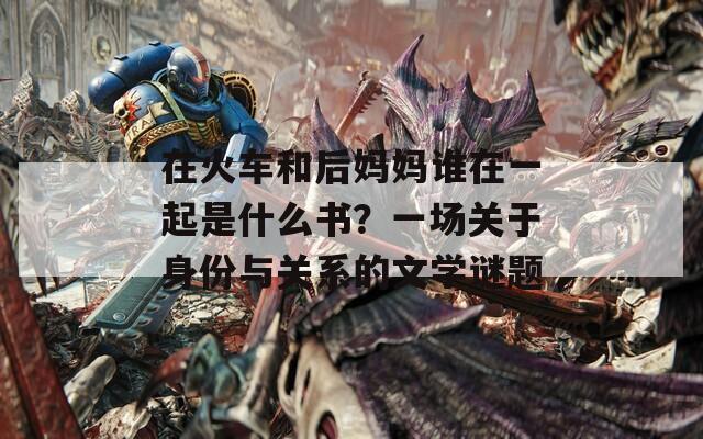 在火车和后妈妈谁在一起是什么书？一场关于身份与关系的文学谜题  第1张