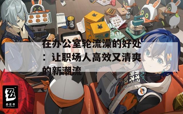 在办公室轮流澡的好处：让职场人高效又清爽的新潮流