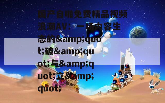 国产自啪免费精品视频浪潮AV：一场内容生态的&amp;quot;破&amp;quot;与&amp;quot;立&amp;quot;