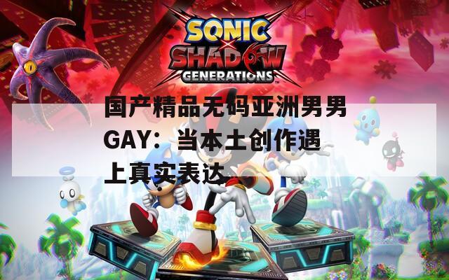 国产精品无码亚洲男男GAY：当本土创作遇上真实表达
