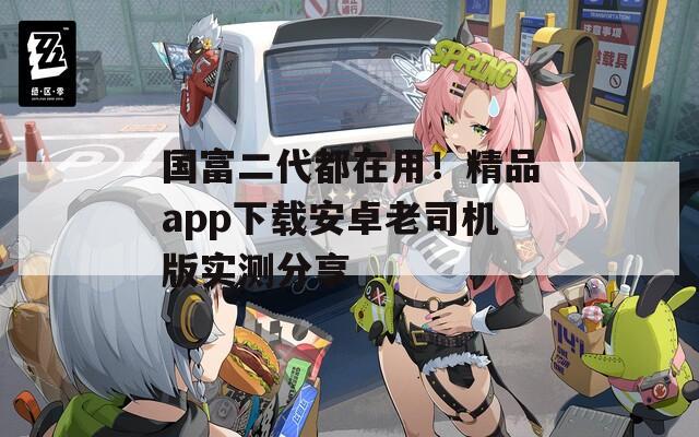 国富二代都在用！精品app下载安卓老司机版实测分享