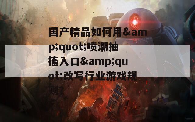 国产精品如何用&amp;quot;喷潮抽搐入口&amp;quot;改写行业游戏规则？