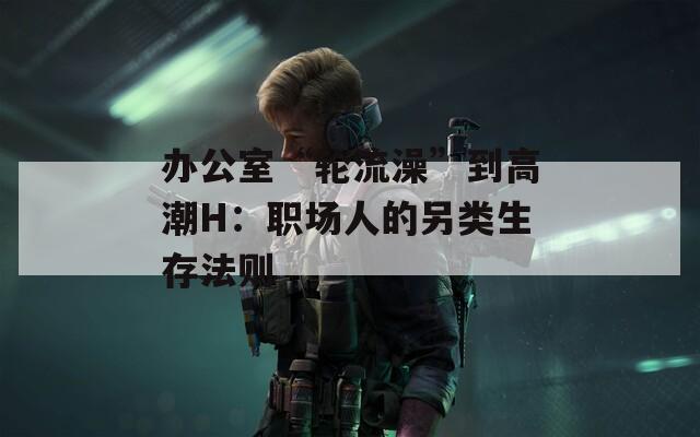 办公室“轮流澡”到高潮H：职场人的另类生存法则
