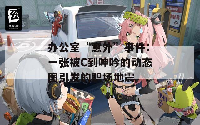 办公室“意外”事件：一张被C到呻吟的动态图引发的职场地震