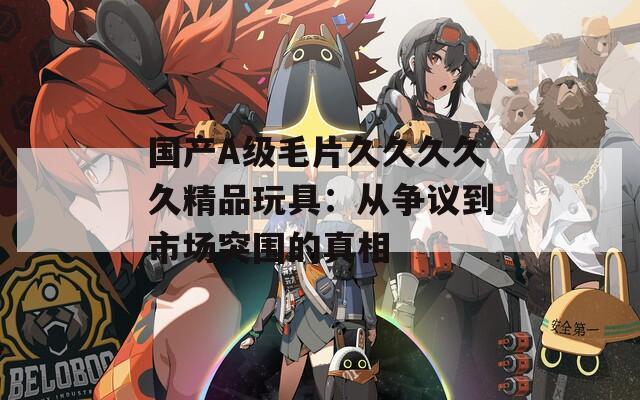 国产A级毛片久久久久久精品玩具：从争议到市场突围的真相