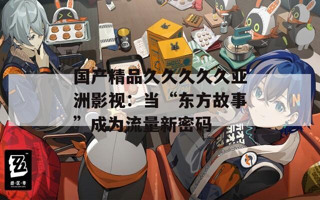 国产精品久久久久久亚洲影视：当“东方故事”成为流量新密码  第1张