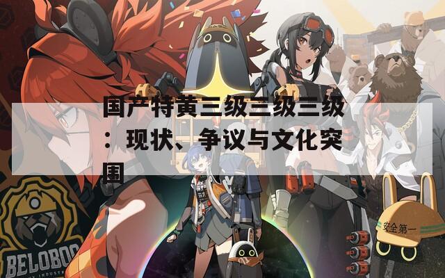 国产特黄三级三级三级：现状、争议与文化突围  第1张