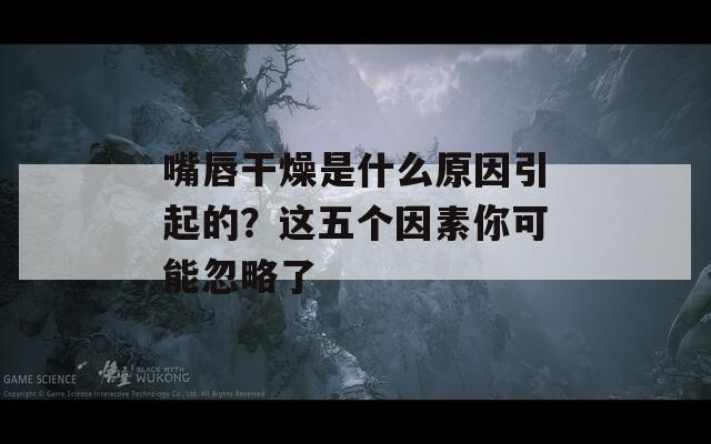 嘴唇干燥是什么原因引起的？这五个因素你可能忽略了