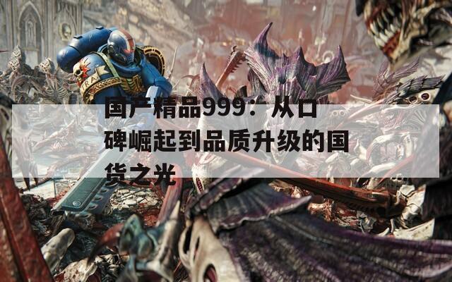 国产精品999：从口碑崛起到品质升级的国货之光