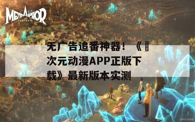 无广告追番神器！《囧次元动漫APP正版下载》最新版本实测