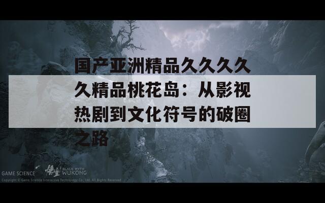 国产亚洲精品久久久久久精品桃花岛：从影视热剧到文化符号的破圈之路