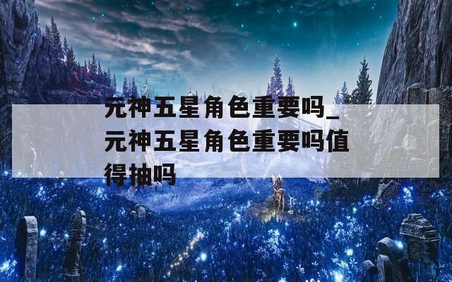 元神五星角色重要吗_元神五星角色重要吗值得抽吗  第1张
