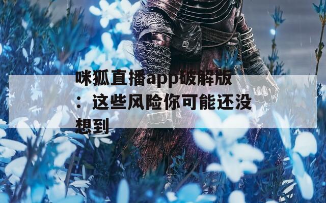 咪狐直播app破解版：这些风险你可能还没想到