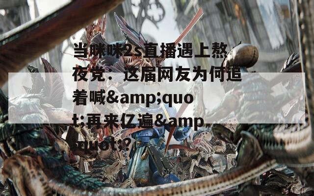 当咪咪2s直播遇上熬夜党：这届网友为何追着喊&amp;quot;再来亿遍&amp;quot;？  第1张
