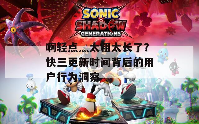 啊轻点灬太粗太长了？快三更新时间背后的用户行为洞察