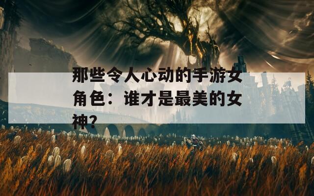 那些令人心动的手游女角色：谁才是最美的女神？