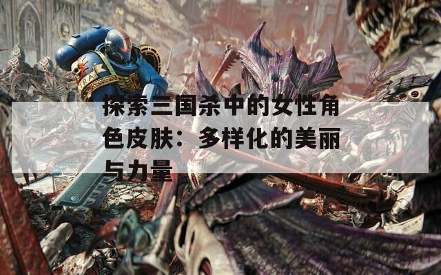探索三国杀中的女性角色皮肤：多样化的美丽与力量