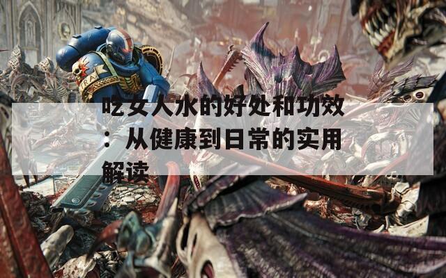 吃女人水的好处和功效：从健康到日常的实用解读  第1张