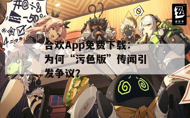 合欢App免费下载：为何“污色版”传闻引发争议？