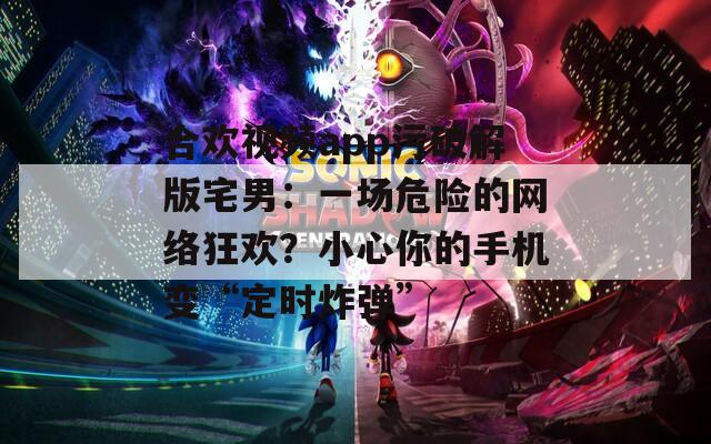合欢视频app污破解版宅男：一场危险的网络狂欢？小心你的手机变“定时炸弹”  第1张