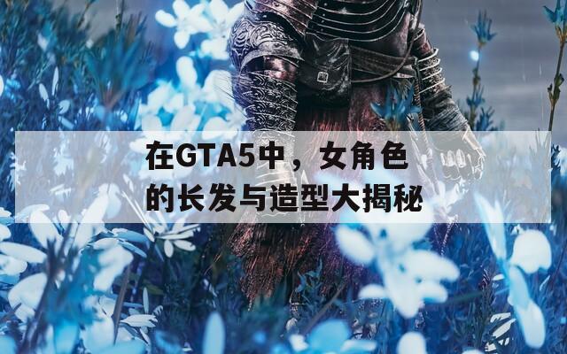 在GTA5中，女角色的长发与造型大揭秘