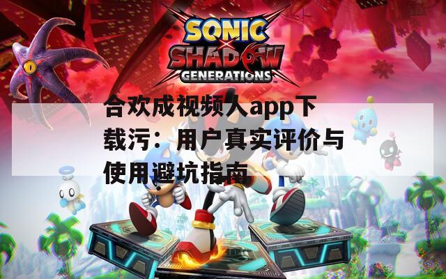 合欢成视频人app下载污：用户真实评价与使用避坑指南