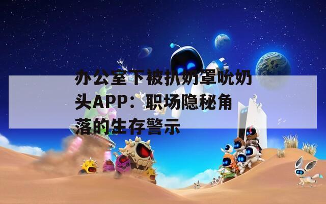 办公室下被扒奶罩吮奶头APP：职场隐秘角落的生存警示