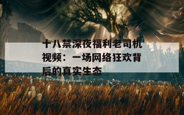 十八禁深夜福利老司机视频：一场网络狂欢背后的真实生态