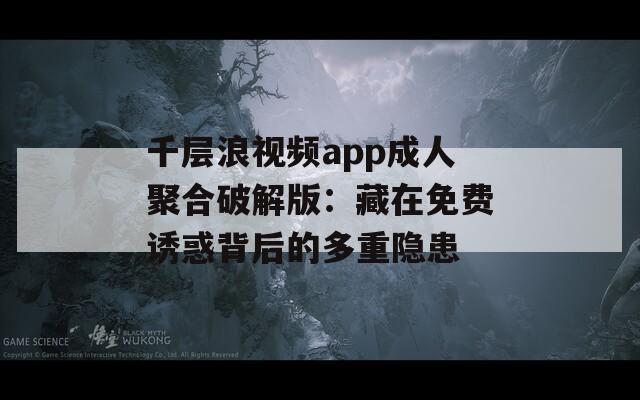 千层浪视频app成人聚合破解版：藏在免费诱惑背后的多重隐患