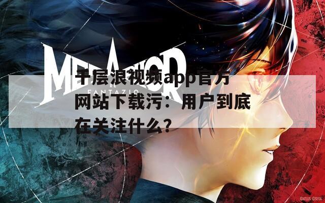 千层浪视频app官方网站下载污：用户到底在关注什么？