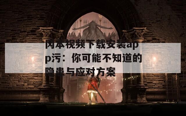 冈本视频下载安装app污：你可能不知道的隐患与应对方案