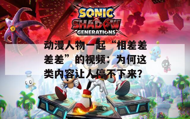 动漫人物一起“相差差差差”的视频：为何这类内容让人停不下来？