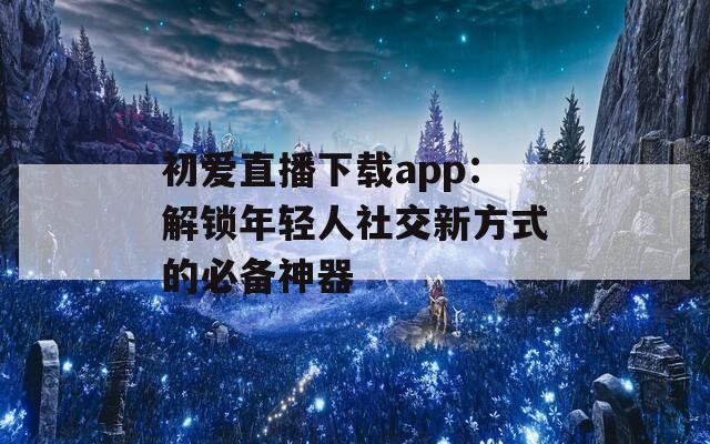初爱直播下载app：解锁年轻人社交新方式的必备神器