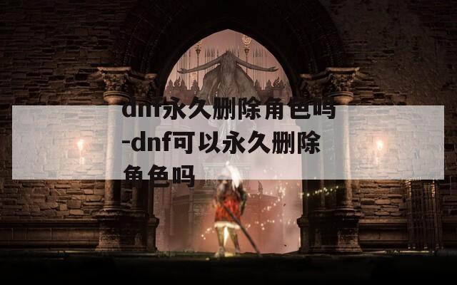dnf永久删除角色吗-dnf可以永久删除角色吗