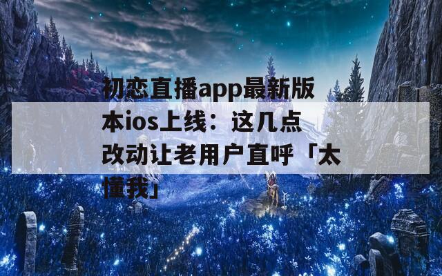 初恋直播app最新版本ios上线：这几点改动让老用户直呼「太懂我」  第1张