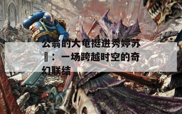 公翁的大龟挺进秀婷苏玥：一场跨越时空的奇幻联结