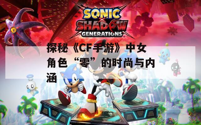 探秘《CF手游》中女角色“零”的时尚与内涵