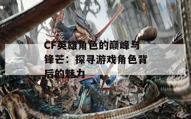 CF英雄角色的巅峰与锋芒：探寻游戏角色背后的魅力  第1张